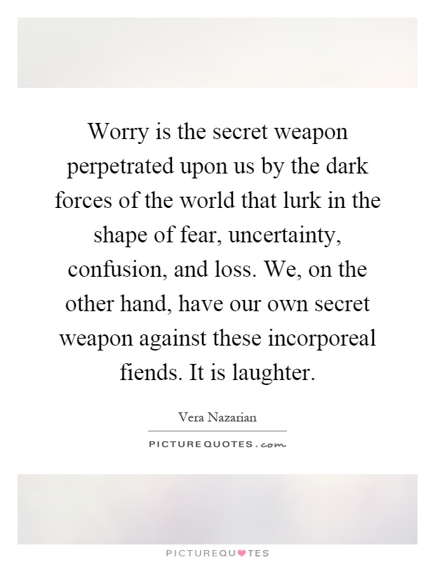 Worry is the secret weapon perpetrated upon us by the dark forces of the world that lurk in the shape of fear, uncertainty, confusion, and loss. We, on the other hand, have our own secret weapon against these incorporeal fiends. It is laughter Picture Quote #1