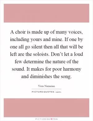 A choir is made up of many voices, including yours and mine. If one by one all go silent then all that will be left are the soloists. Don’t let a loud few determine the nature of the sound. It makes for poor harmony and diminishes the song Picture Quote #1