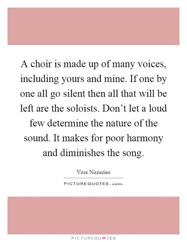 A choir is made up of many voices, including yours and mine. If one by one all go silent then all that will be left are the soloists. Don't let a loud few determine the nature of the sound. It makes for poor harmony and diminishes the song Picture Quote #1