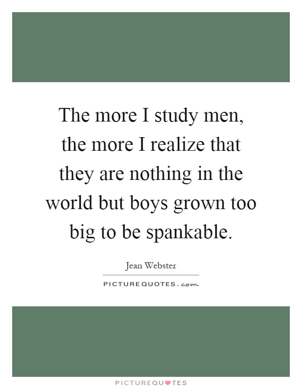 The more I study men, the more I realize that they are nothing in the world but boys grown too big to be spankable Picture Quote #1
