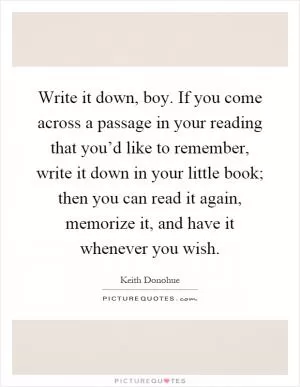 Write it down, boy. If you come across a passage in your reading that you’d like to remember, write it down in your little book; then you can read it again, memorize it, and have it whenever you wish Picture Quote #1
