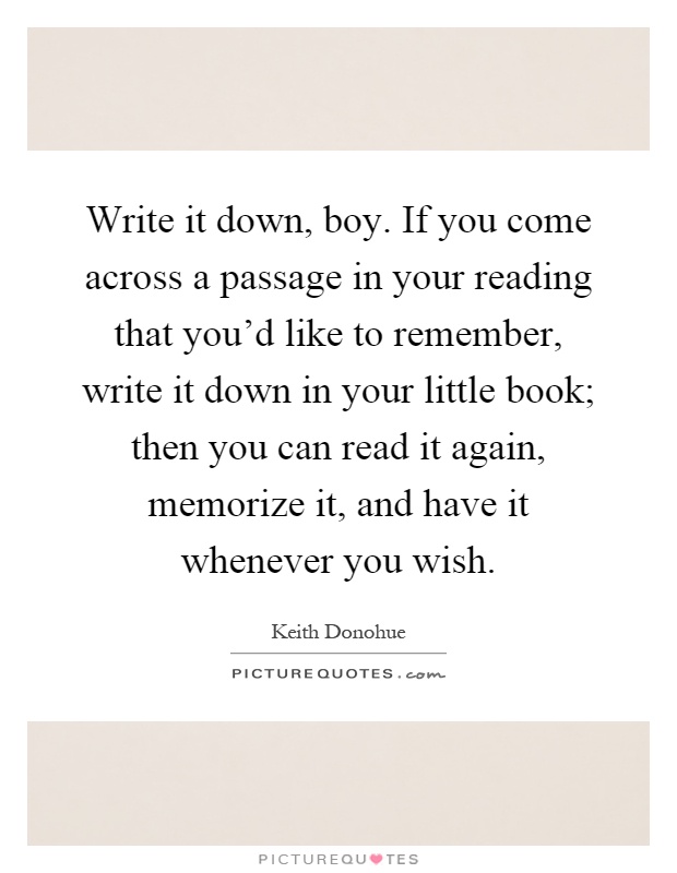 Write it down, boy. If you come across a passage in your reading that you'd like to remember, write it down in your little book; then you can read it again, memorize it, and have it whenever you wish Picture Quote #1