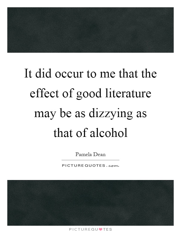 It did occur to me that the effect of good literature may be as dizzying as that of alcohol Picture Quote #1