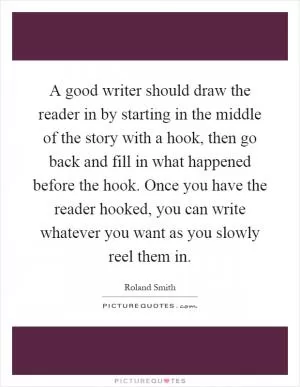 A good writer should draw the reader in by starting in the middle of the story with a hook, then go back and fill in what happened before the hook. Once you have the reader hooked, you can write whatever you want as you slowly reel them in Picture Quote #1