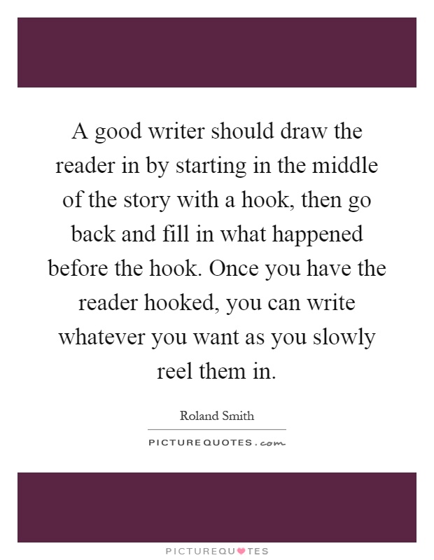 A good writer should draw the reader in by starting in the middle of the story with a hook, then go back and fill in what happened before the hook. Once you have the reader hooked, you can write whatever you want as you slowly reel them in Picture Quote #1