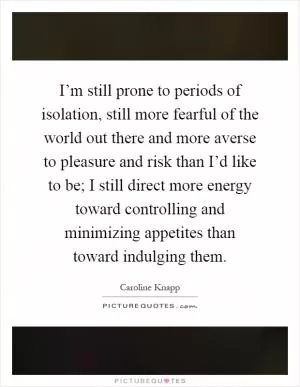 I’m still prone to periods of isolation, still more fearful of the world out there and more averse to pleasure and risk than I’d like to be; I still direct more energy toward controlling and minimizing appetites than toward indulging them Picture Quote #1