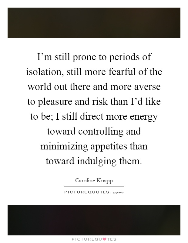 I'm still prone to periods of isolation, still more fearful of the world out there and more averse to pleasure and risk than I'd like to be; I still direct more energy toward controlling and minimizing appetites than toward indulging them Picture Quote #1