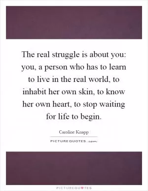 The real struggle is about you: you, a person who has to learn to live in the real world, to inhabit her own skin, to know her own heart, to stop waiting for life to begin Picture Quote #1