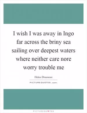 I wish I was away in Ingo far across the briny sea sailing over deepest waters where neither care nore worry trouble me Picture Quote #1