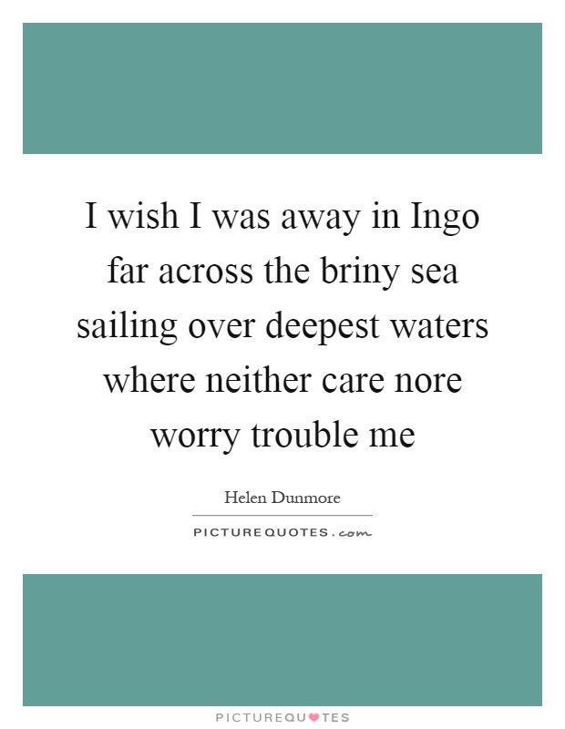 I wish I was away in Ingo far across the briny sea sailing over deepest waters where neither care nore worry trouble me Picture Quote #1