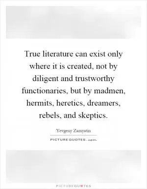 True literature can exist only where it is created, not by diligent and trustworthy functionaries, but by madmen, hermits, heretics, dreamers, rebels, and skeptics Picture Quote #1