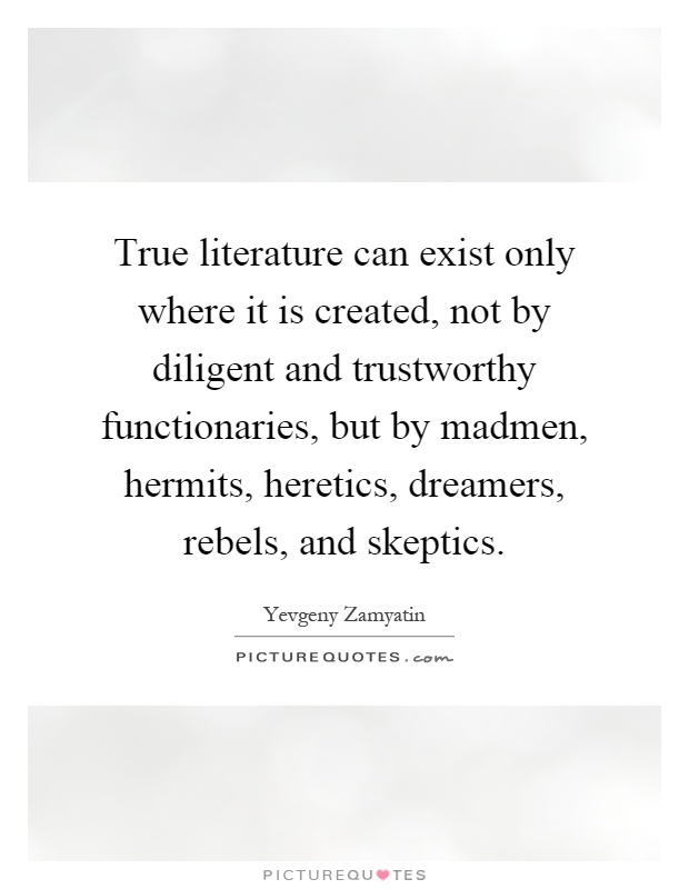 True literature can exist only where it is created, not by diligent and trustworthy functionaries, but by madmen, hermits, heretics, dreamers, rebels, and skeptics Picture Quote #1