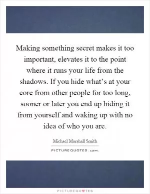Making something secret makes it too important, elevates it to the point where it runs your life from the shadows. If you hide what’s at your core from other people for too long, sooner or later you end up hiding it from yourself and waking up with no idea of who you are Picture Quote #1