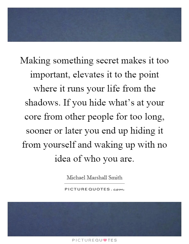 Making something secret makes it too important, elevates it to the point where it runs your life from the shadows. If you hide what's at your core from other people for too long, sooner or later you end up hiding it from yourself and waking up with no idea of who you are Picture Quote #1