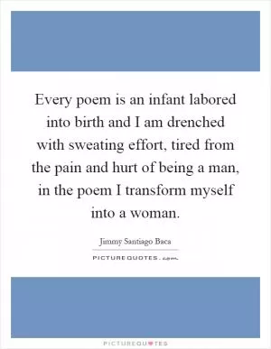 Every poem is an infant labored into birth and I am drenched with sweating effort, tired from the pain and hurt of being a man, in the poem I transform myself into a woman Picture Quote #1