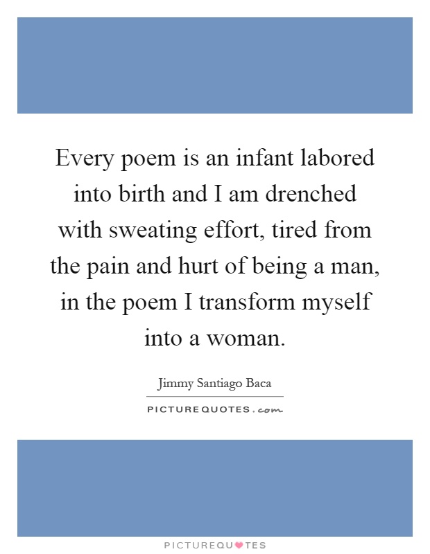 Every poem is an infant labored into birth and I am drenched with sweating effort, tired from the pain and hurt of being a man, in the poem I transform myself into a woman Picture Quote #1