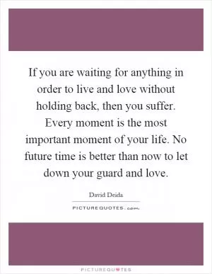 If you are waiting for anything in order to live and love without holding back, then you suffer. Every moment is the most important moment of your life. No future time is better than now to let down your guard and love Picture Quote #1