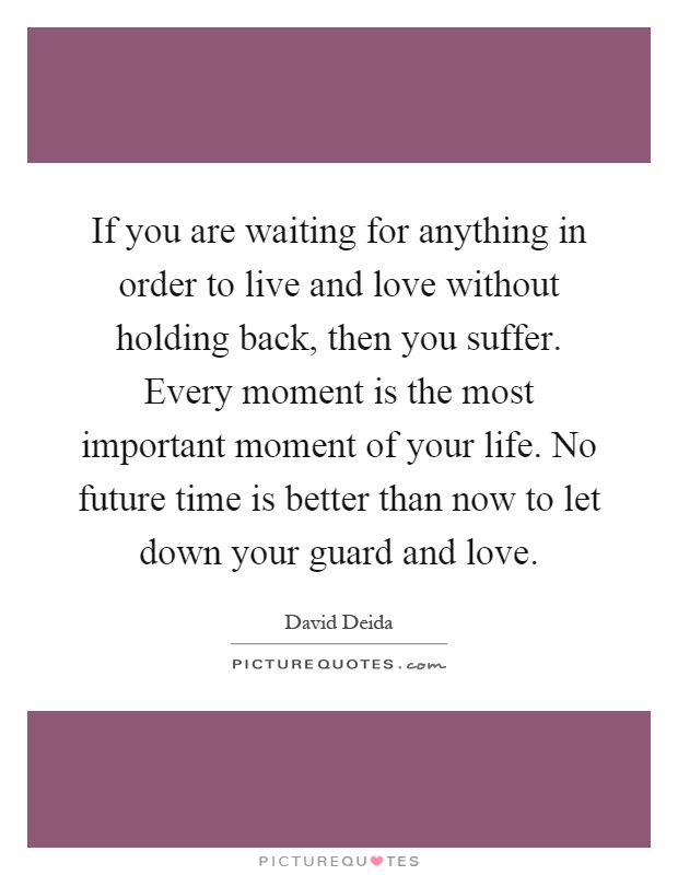 If you are waiting for anything in order to live and love without holding back, then you suffer. Every moment is the most important moment of your life. No future time is better than now to let down your guard and love Picture Quote #1