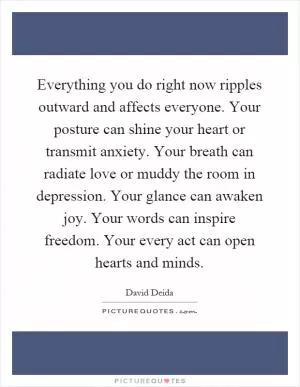 Everything you do right now ripples outward and affects everyone. Your posture can shine your heart or transmit anxiety. Your breath can radiate love or muddy the room in depression. Your glance can awaken joy. Your words can inspire freedom. Your every act can open hearts and minds Picture Quote #1