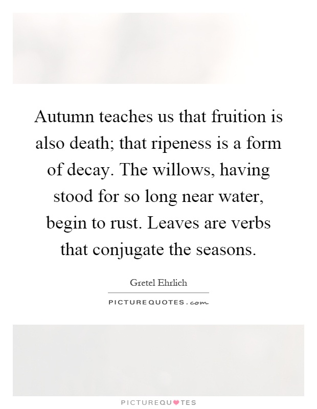 Autumn teaches us that fruition is also death; that ripeness is a form of decay. The willows, having stood for so long near water, begin to rust. Leaves are verbs that conjugate the seasons Picture Quote #1