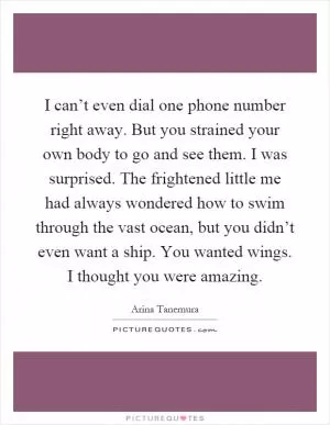 I can’t even dial one phone number right away. But you strained your own body to go and see them. I was surprised. The frightened little me had always wondered how to swim through the vast ocean, but you didn’t even want a ship. You wanted wings. I thought you were amazing Picture Quote #1