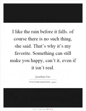 I like the rain before it falls. of course there is no such thing, she said. That’s why it’s my favorite. Something can still make you happy, can’t it, even if it isn’t real Picture Quote #1