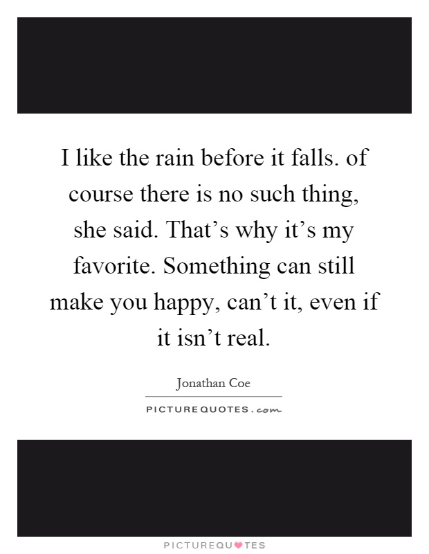 I like the rain before it falls. of course there is no such thing, she said. That's why it's my favorite. Something can still make you happy, can't it, even if it isn't real Picture Quote #1