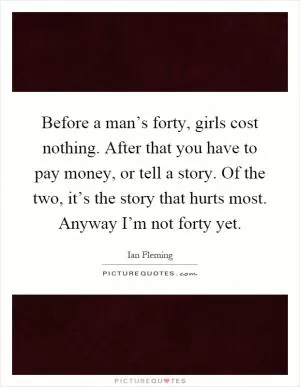 Before a man’s forty, girls cost nothing. After that you have to pay money, or tell a story. Of the two, it’s the story that hurts most. Anyway I’m not forty yet Picture Quote #1