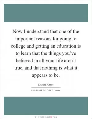 Now I understand that one of the important reasons for going to college and getting an education is to learn that the things you’ve believed in all your life aren’t true, and that nothing is what it appears to be Picture Quote #1