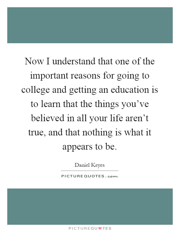Now I understand that one of the important reasons for going to college and getting an education is to learn that the things you've believed in all your life aren't true, and that nothing is what it appears to be Picture Quote #1