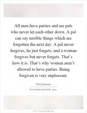All men have parties and are pals who never let each other down. A pal can say terrible things which are forgotten the next day. A pal never forgives, he just forgets, and a woman forgives but never forgets. That’s how it is. That’s why women aren’t allowed to have parties. Being forgiven is very unpleasant Picture Quote #1