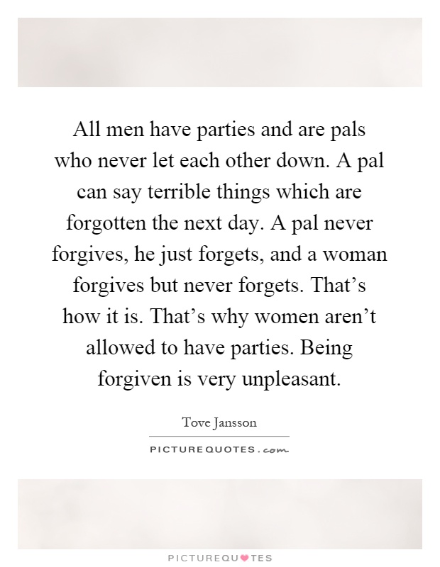 All men have parties and are pals who never let each other down. A pal can say terrible things which are forgotten the next day. A pal never forgives, he just forgets, and a woman forgives but never forgets. That's how it is. That's why women aren't allowed to have parties. Being forgiven is very unpleasant Picture Quote #1