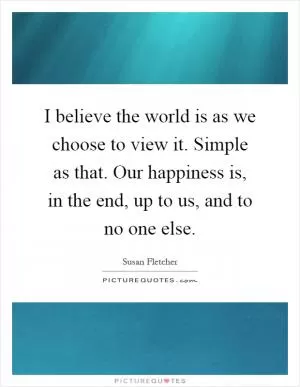 I believe the world is as we choose to view it. Simple as that. Our happiness is, in the end, up to us, and to no one else Picture Quote #1