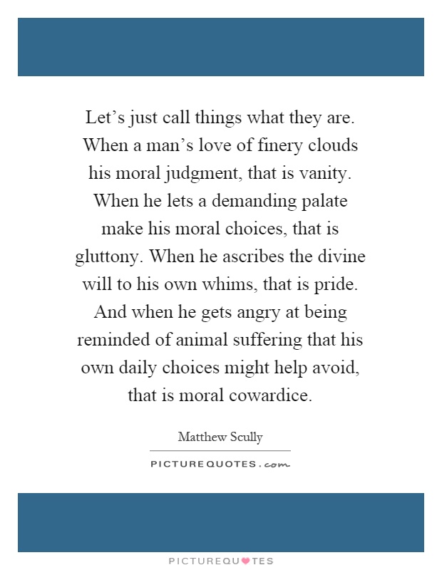 Let's just call things what they are. When a man's love of finery clouds his moral judgment, that is vanity. When he lets a demanding palate make his moral choices, that is gluttony. When he ascribes the divine will to his own whims, that is pride. And when he gets angry at being reminded of animal suffering that his own daily choices might help avoid, that is moral cowardice Picture Quote #1