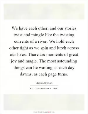 We have each other, and our stories twist and mingle like the twisting currents of a river. We hold each other tight as we spin and lurch across our lives. There are moments of great joy and magic. The most astounding things can lie waiting as each day dawns, as each page turns Picture Quote #1