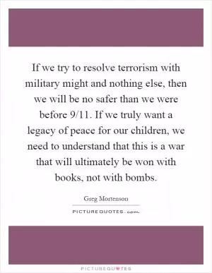 If we try to resolve terrorism with military might and nothing else, then we will be no safer than we were before 9/11. If we truly want a legacy of peace for our children, we need to understand that this is a war that will ultimately be won with books, not with bombs Picture Quote #1