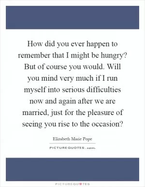 How did you ever happen to remember that I might be hungry? But of course you would. Will you mind very much if I run myself into serious difficulties now and again after we are married, just for the pleasure of seeing you rise to the occasion? Picture Quote #1