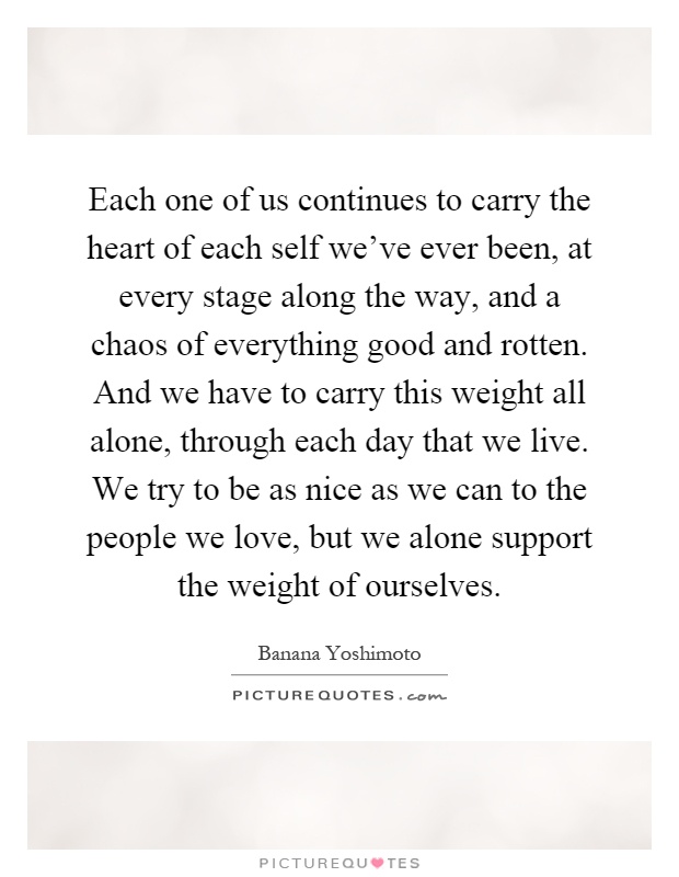 Each one of us continues to carry the heart of each self we've ever been, at every stage along the way, and a chaos of everything good and rotten. And we have to carry this weight all alone, through each day that we live. We try to be as nice as we can to the people we love, but we alone support the weight of ourselves Picture Quote #1