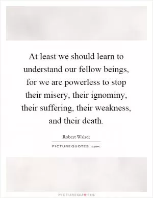 At least we should learn to understand our fellow beings, for we are powerless to stop their misery, their ignominy, their suffering, their weakness, and their death Picture Quote #1