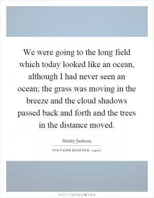 We were going to the long field which today looked like an ocean, although I had never seen an ocean; the grass was moving in the breeze and the cloud shadows passed back and forth and the trees in the distance moved Picture Quote #1