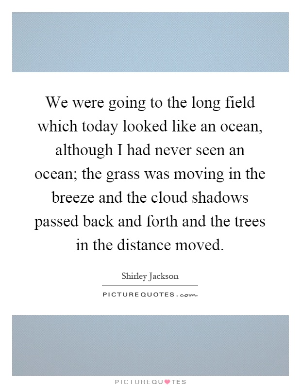 We were going to the long field which today looked like an ocean, although I had never seen an ocean; the grass was moving in the breeze and the cloud shadows passed back and forth and the trees in the distance moved Picture Quote #1