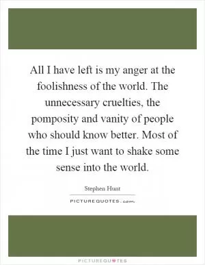 All I have left is my anger at the foolishness of the world. The unnecessary cruelties, the pomposity and vanity of people who should know better. Most of the time I just want to shake some sense into the world Picture Quote #1