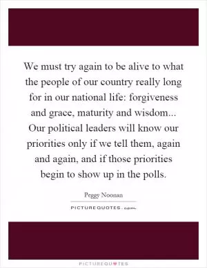 We must try again to be alive to what the people of our country really long for in our national life: forgiveness and grace, maturity and wisdom... Our political leaders will know our priorities only if we tell them, again and again, and if those priorities begin to show up in the polls Picture Quote #1
