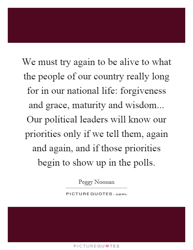 We must try again to be alive to what the people of our country really long for in our national life: forgiveness and grace, maturity and wisdom... Our political leaders will know our priorities only if we tell them, again and again, and if those priorities begin to show up in the polls Picture Quote #1
