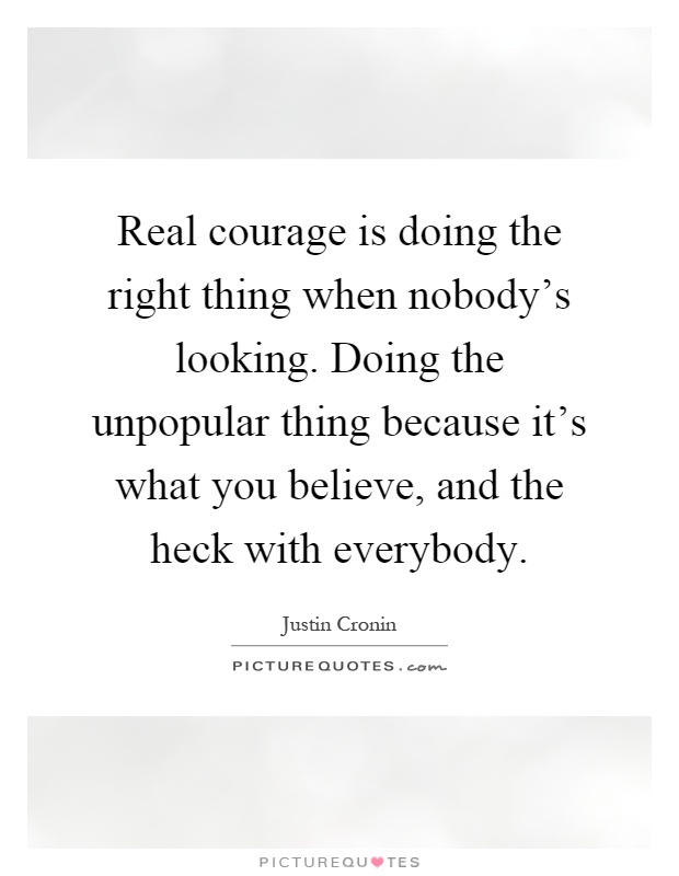 Real courage is doing the right thing when nobody's looking. Doing the unpopular thing because it's what you believe, and the heck with everybody Picture Quote #1