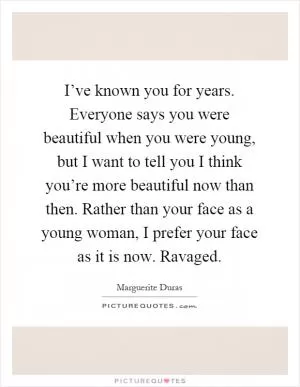 I’ve known you for years. Everyone says you were beautiful when you were young, but I want to tell you I think you’re more beautiful now than then. Rather than your face as a young woman, I prefer your face as it is now. Ravaged Picture Quote #1