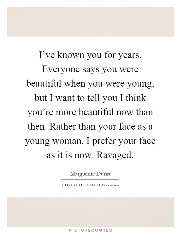 I've known you for years. Everyone says you were beautiful when you were young, but I want to tell you I think you're more beautiful now than then. Rather than your face as a young woman, I prefer your face as it is now. Ravaged Picture Quote #1