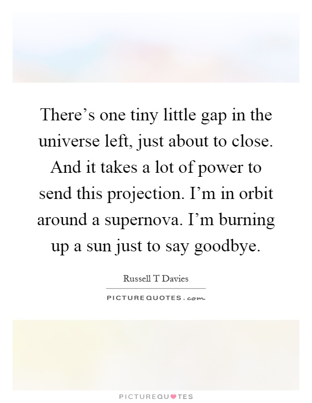 There's one tiny little gap in the universe left, just about to close. And it takes a lot of power to send this projection. I'm in orbit around a supernova. I'm burning up a sun just to say goodbye Picture Quote #1