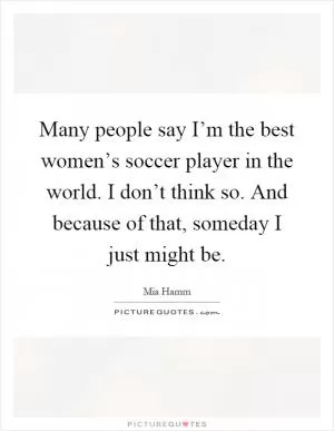Many people say I’m the best women’s soccer player in the world. I don’t think so. And because of that, someday I just might be Picture Quote #1
