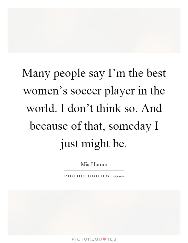 Many people say I'm the best women's soccer player in the world. I don't think so. And because of that, someday I just might be Picture Quote #1